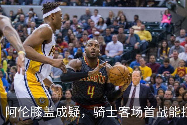 阿伦膝盖成疑，骑士客场首战能扛住恩比德吗？